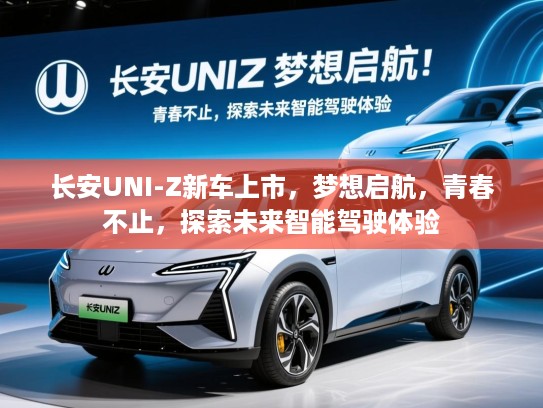长安UNI-Z新车上市,梦想启航,青春不止,探索未来智能驾驶体验 长安UNI-Z新车上市,梦想启航,青春不止,探索未来智能驾驶体验