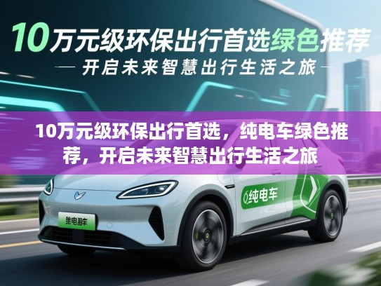 10万元级环保出行首选,纯电车绿色推荐,开启未来智慧出行生活之旅 10万元级环保出行首选,纯电车绿色推荐,开启未来智慧出行生活之旅
