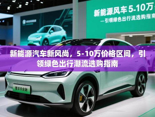 新能源汽车新风尚,5-10万价格区间,引领绿色出行潮流选购指南 新能源汽车新风尚,5-10万价格区间,引领绿色出行潮流选购指南