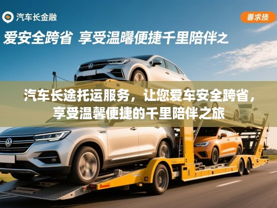 汽车长途托运服务，让您爱车安全跨省，享受温馨便捷的千里陪伴之旅