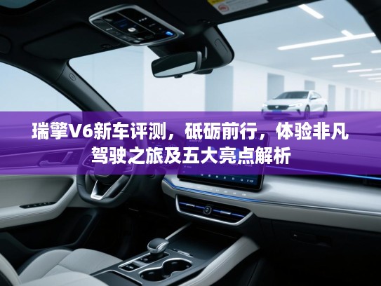 瑞擎V6新车评测，砥砺前行，体验非凡驾驶之旅及五大亮点解析
