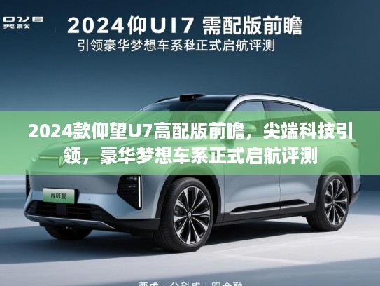 2024款仰望U7高配版前瞻，尖端科技引领，豪华梦想车系正式启航评测