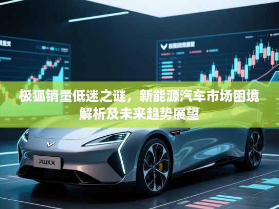 极狐销量低迷之谜,新能源汽车市场困境解析及未来趋势展望 极狐销量低迷之谜,新能源汽车市场困境解析及未来趋势展望