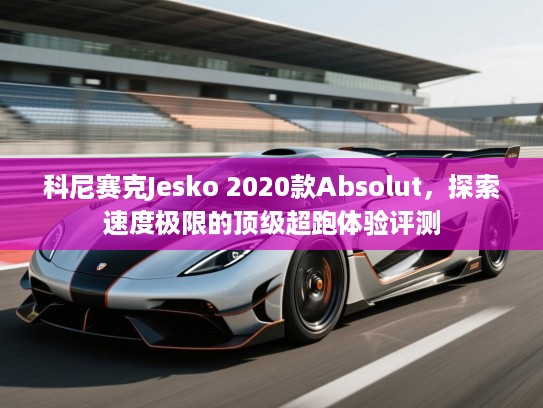 科尼赛克Jesko 2020款Absolut,探索速度极限的顶级超跑体验评测 科尼赛克Jesko 2020款Absolut,探索速度极限的顶级超跑体验评测
