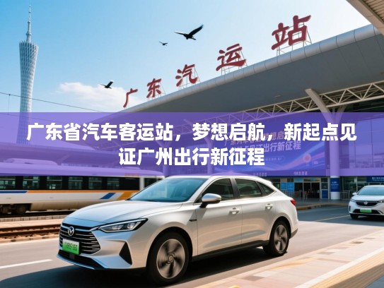 广东省汽车客运站,梦想启航,新起点见证广州出行新征程 广东省汽车客运站,梦想启航,新起点见证广州出行新征程