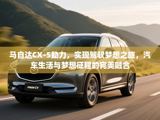 马自达CX-5助力,实现驾驭梦想之旅,汽车生活与梦想征程的完美融合 马自达CX-5助力,实现驾驭梦想之旅,汽车生活与梦想征程的完美融合