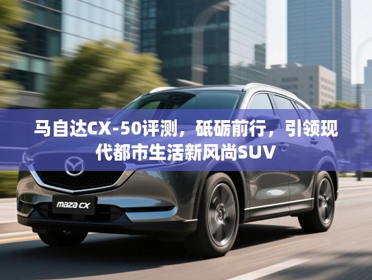 马自达CX-50评测,砥砺前行,引领现代都市生活新风尚SUV 马自达CX-50评测,砥砺前行,引领现代都市生活新风尚SUV