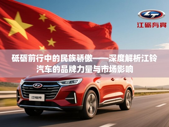 砥砺前行中的民族骄傲——深度解析江铃汽车的品牌力量与市场影响 砥砺前行中的民族骄傲——深度解析江铃汽车的品牌力量与市场影响