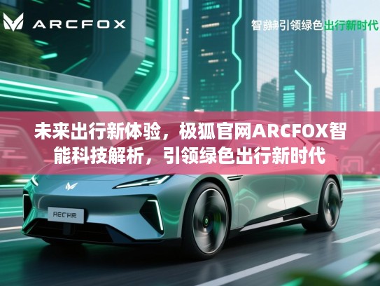 未来出行新体验,极狐官网ARCFOX智能科技解析,引领绿色出行新时代 未来出行新体验,极狐官网ARCFOX智能科技解析,引领绿色出行新时代