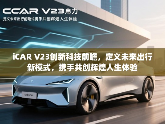 iCAR V23创新科技前瞻,定义未来出行新模式,携手共创辉煌人生体验 iCAR V23创新科技前瞻,定义未来出行新模式,携手共创辉煌人生体验