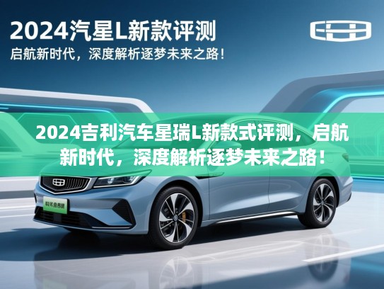 2024吉利汽车星瑞L新款式评测,启航新时代,深度解析逐梦未来之路! 2024吉利汽车星瑞L新款式评测,启航新时代,深度解析逐梦未来之路!