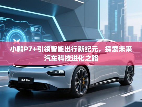 小鹏P7+引领智能出行新纪元,探索未来汽车科技进化之路 小鹏P7+引领智能出行新纪元,探索未来汽车科技进化之路