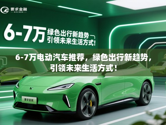 6-7万电动汽车推荐,绿色出行新趋势,引领未来生活方式! 6-7万电动汽车推荐,绿色出行新趋势,引领未来生活方式!