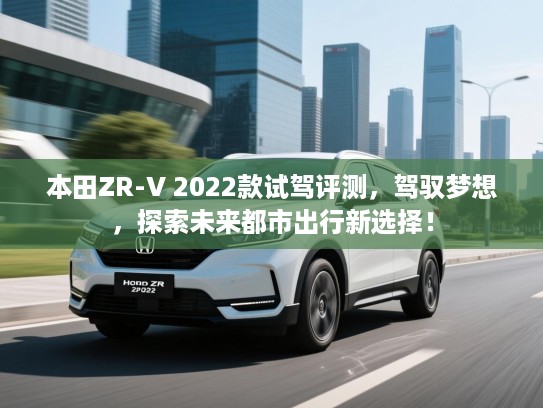 本田ZR-V 2022款试驾评测，驾驭梦想，探索未来都市出行新选择！