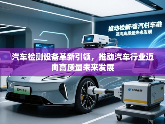 汽车检测设备革新引领,推动汽车行业迈向高质量未来发展 汽车检测设备革新引领,推动汽车行业迈向高质量未来发展