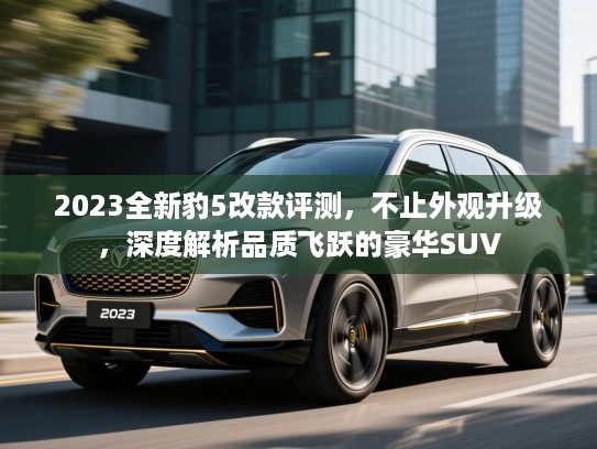 2023全新豹5改款评测,不止外观升级,深度解析品质飞跃的豪华SUV 2023全新豹5改款评测,不止外观升级,深度解析品质飞跃的豪华SUV