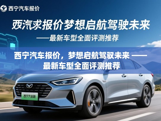 西宁汽车报价,梦想启航驾驭未来 —— 最新车型全面评测推荐 西宁汽车报价,梦想启航驾驭未来 —— 最新车型全面评测推荐