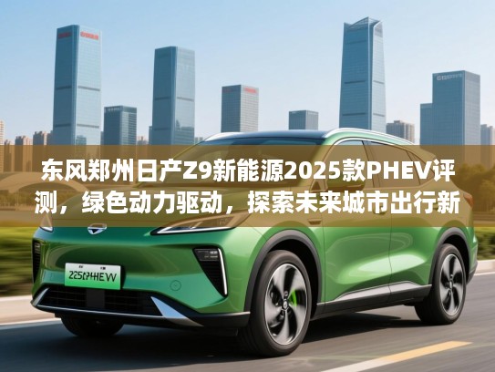 东风郑州日产Z9新能源2025款PHEV评测,绿色动力驱动,探索未来城市出行新选择 东风郑州日产Z9新能源2025款PHEV评测,绿色动力驱动,探索未来城市出行新选择