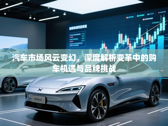 汽车市场风云变幻,深度解析变革中的购车机遇与品牌挑战 汽车市场风云变幻,深度解析变革中的购车机遇与品牌挑战