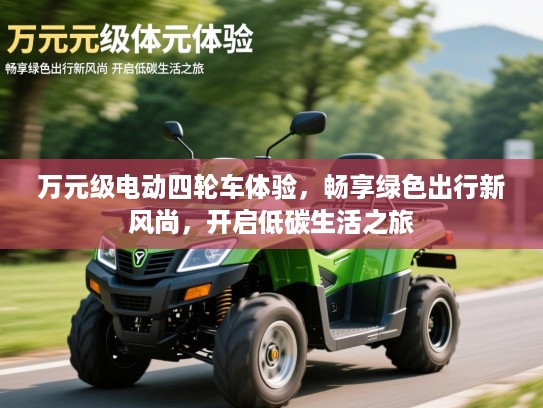 万元级电动四轮车体验,畅享绿色出行新风尚,开启低碳生活之旅 万元级电动四轮车体验,畅享绿色出行新风尚,开启低碳生活之旅