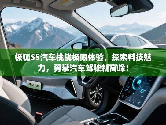 极狐S5汽车挑战极限体验,探索科技魅力,勇攀汽车驾驶新高峰! 极狐S5汽车挑战极限体验,探索科技魅力,勇攀汽车驾驶新高峰!