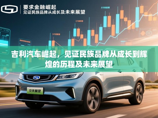 吉利汽车崛起，见证民族品牌从成长到辉煌的历程及未来展望