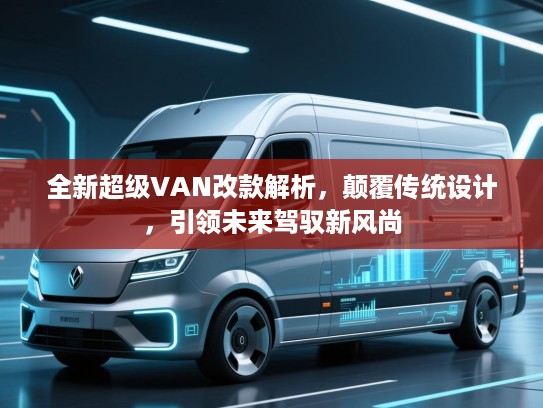 全新超级VAN改款解析，颠覆传统设计，引领未来驾驭新风尚