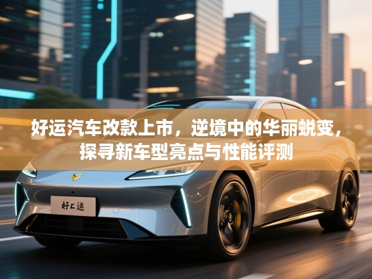 好运汽车改款上市,逆境中的华丽蜕变,探寻新车型亮点与性能评测 好运汽车改款上市,逆境中的华丽蜕变,探寻新车型亮点与性能评测