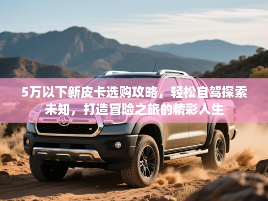 5万以下新皮卡选购攻略，轻松自驾探索未知，打造冒险之旅的精彩人生