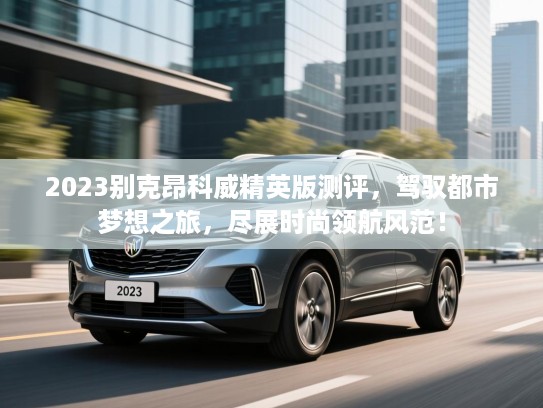 2023别克昂科威精英版测评，驾驭都市梦想之旅，尽展时尚领航风范！