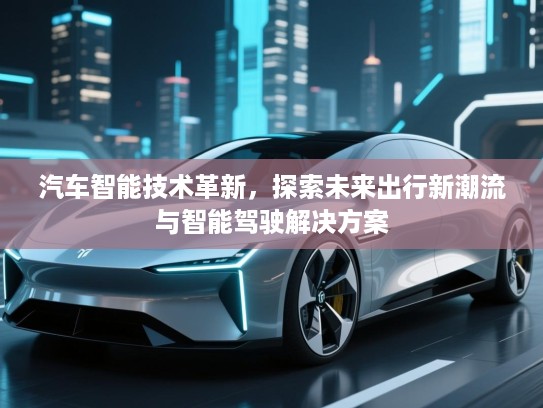 汽车智能技术革新,探索未来出行新潮流与智能驾驶解决方案 汽车智能技术革新,探索未来出行新潮流与智能驾驶解决方案