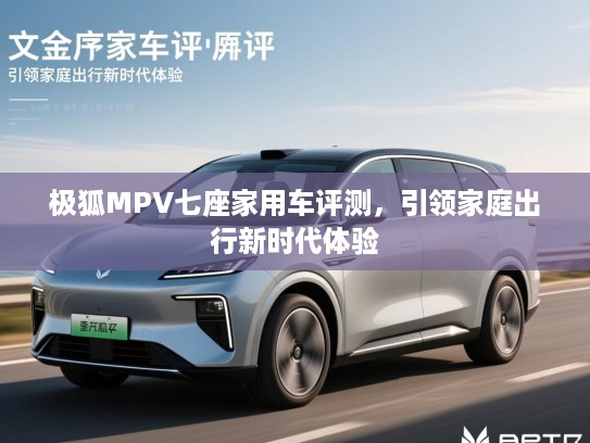 极狐MPV七座家用车评测,引领家庭出行新时代体验 极狐MPV七座家用车评测,引领家庭出行新时代体验