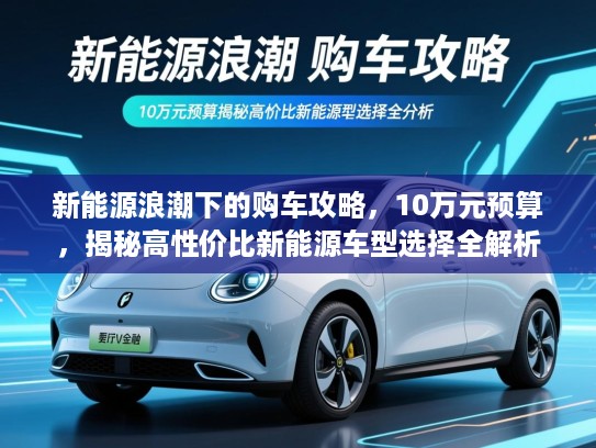 新能源浪潮下的购车攻略,10万元预算,揭秘高性价比新能源车型选择全解析 新能源浪潮下的购车攻略,10万元预算,揭秘高性价比新能源车型选择全解析