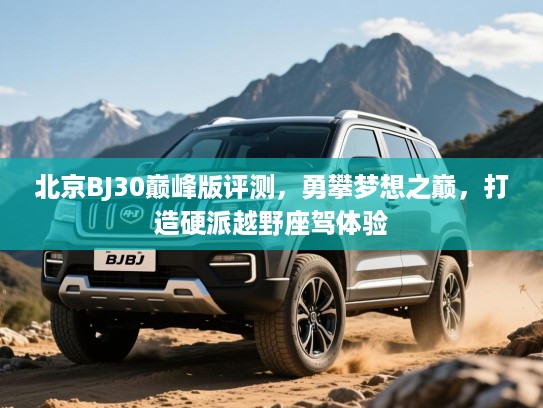 北京BJ30巅峰版评测,勇攀梦想之巅,打造硬派越野座驾体验 北京BJ30巅峰版评测,勇攀梦想之巅,打造硬派越野座驾体验