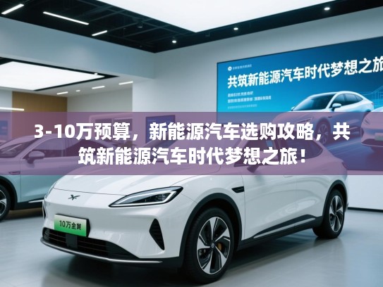3-10万预算，新能源汽车选购攻略，共筑新能源汽车时代梦想之旅！