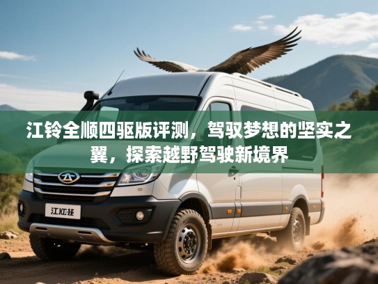 江铃全顺四驱版评测,驾驭梦想的坚实之翼,探索越野驾驶新境界 江铃全顺四驱版评测,驾驭梦想的坚实之翼,探索越野驾驶新境界