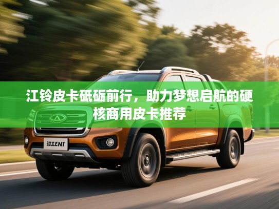 江铃皮卡砥砺前行，助力梦想启航的硬核商用皮卡推荐