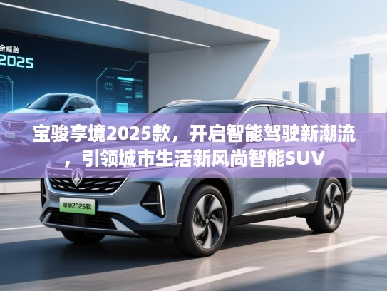 宝骏享境2025款,开启智能驾驶新潮流,引领城市生活新风尚智能SUV 宝骏享境2025款,开启智能驾驶新潮流,引领城市生活新风尚智能SUV