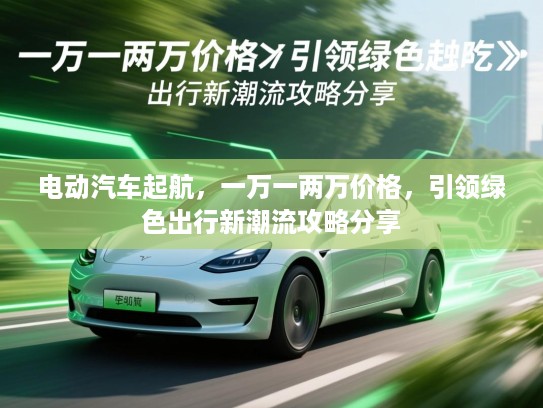 电动汽车起航，一万一两万价格，引领绿色出行新潮流攻略分享