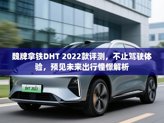 魏牌拿铁DHT 2022款评测,不止驾驶体验,预见未来出行憧憬解析 魏牌拿铁DHT 2022款评测,不止驾驶体验,预见未来出行憧憬解析