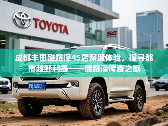 成都丰田酷路泽4S店深度体验,探寻都市越野利器——酷路泽传奇之旅 成都丰田酷路泽4S店深度体验,探寻都市越野利器——酷路泽传奇之旅