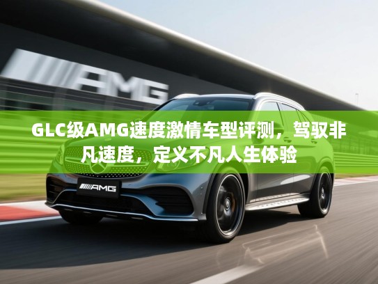 GLC级AMG速度激情车型评测，驾驭非凡速度，定义不凡人生体验