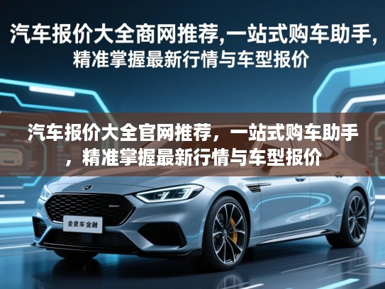 汽车报价大全官网推荐，一站式购车助手，精准掌握最新行情与车型报价