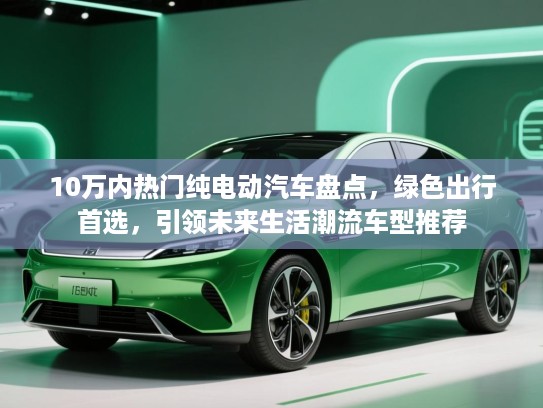 10万内热门纯电动汽车盘点，绿色出行首选，引领未来生活潮流车型推荐