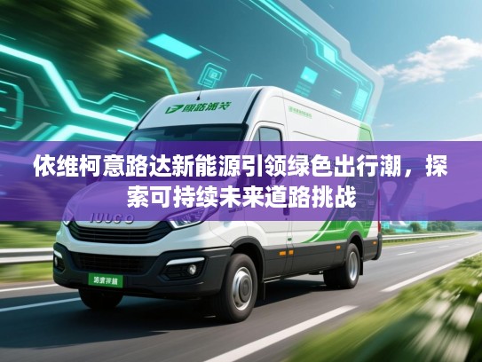 依维柯意路达新能源引领绿色出行潮,探索可持续未来道路挑战 依维柯意路达新能源引领绿色出行潮,探索可持续未来道路挑战