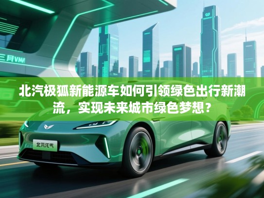 北汽极狐新能源车如何引领绿色出行新潮流，实现未来城市绿色梦想？
