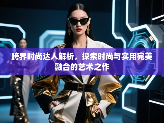 跨界时尚达人解析,探索时尚与实用完美融合的艺术之作 跨界时尚达人解析,探索时尚与实用完美融合的艺术之作