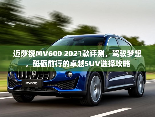 迈莎锐MV600 2021款评测,驾驭梦想,砥砺前行的卓越SUV选择攻略 迈莎锐MV600 2021款评测,驾驭梦想,砥砺前行的卓越SUV选择攻略