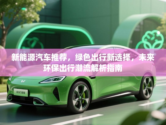 新能源汽车推荐,绿色出行新选择,未来环保出行潮流解析指南 新能源汽车推荐,绿色出行新选择,未来环保出行潮流解析指南