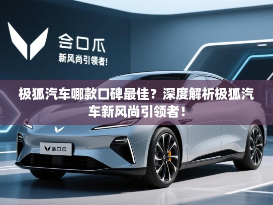 极狐汽车哪款口碑最佳?深度解析极狐汽车新风尚引领者! 极狐汽车哪款口碑最佳?深度解析极狐汽车新风尚引领者!
